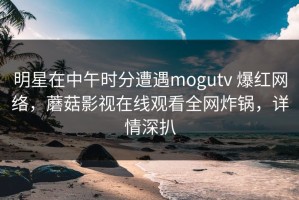 明星在中午时分遭遇mogutv 爆红网络，蘑菇影视在线观看全网炸锅，详情深扒