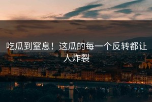 吃瓜到窒息！这瓜的每一个反转都让人炸裂
