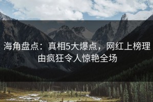 海角盘点：真相5大爆点，网红上榜理由疯狂令人惊艳全场