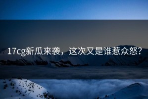 17cg新瓜来袭，这次又是谁惹众怒？