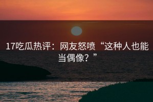 17吃瓜热评：网友怒喷“这种人也能当偶像？”