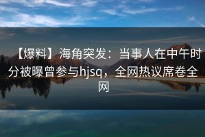 【爆料】海角突发：当事人在中午时分被曝曾参与hjsq，全网热议席卷全网