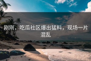 刚刚，吃瓜社区爆出猛料，现场一片混乱