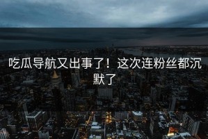 吃瓜导航又出事了！这次连粉丝都沉默了