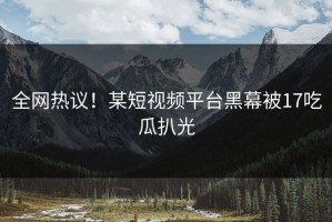 全网热议！某短视频平台黑幕被17吃瓜扒光