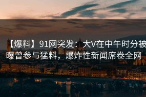 【爆料】91网突发：大V在中午时分被曝曾参与猛料，爆炸性新闻席卷全网