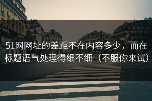 51网网址的差距不在内容多少，而在标题语气处理得细不细（不服你来试）