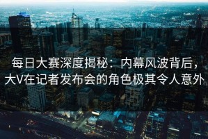 每日大赛深度揭秘：内幕风波背后，大V在记者发布会的角色极其令人意外