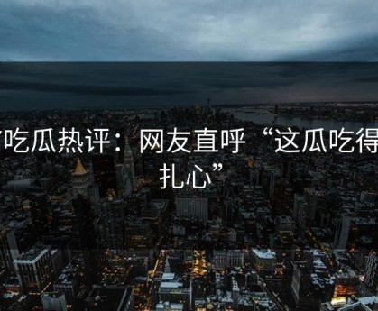 17吃瓜热评：网友直呼“这瓜吃得太扎心”