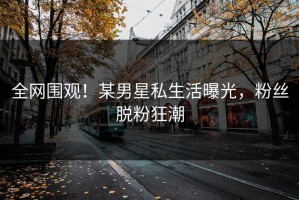 全网围观！某男星私生活曝光，粉丝脱粉狂潮