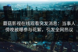 蘑菇影视在线观看突发消息：当事人傍晚被曝参与花絮，引发全网热议