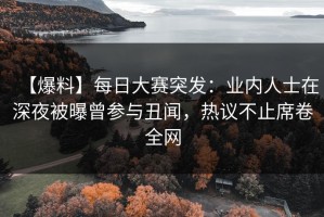 【爆料】每日大赛突发：业内人士在深夜被曝曾参与丑闻，热议不止席卷全网