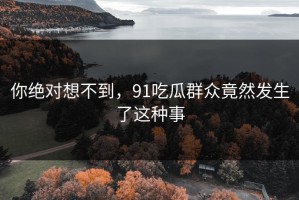 你绝对想不到，91吃瓜群众竟然发生了这种事