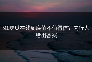 91吃瓜在线到底值不值得信？内行人给出答案