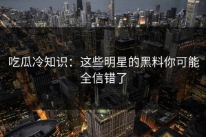 吃瓜冷知识：这些明星的黑料你可能全信错了