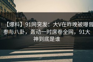 【爆料】91网突发：大V在昨晚被曝曾参与八卦，轰动一时席卷全网，91大神到底是谁