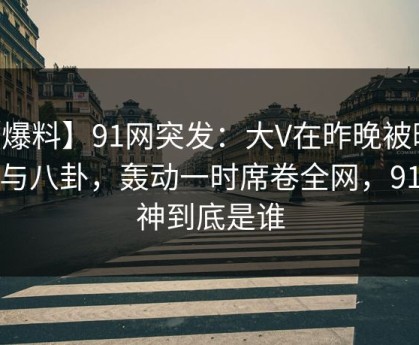 【爆料】91网突发：大V在昨晚被曝曾参与八卦，轰动一时席卷全网，91大神到底是谁