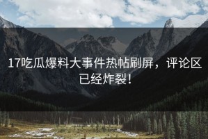 17吃瓜爆料大事件热帖刷屏，评论区已经炸裂！