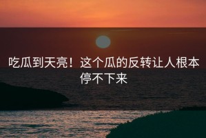 吃瓜到天亮！这个瓜的反转让人根本停不下来