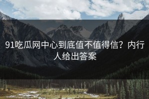 91吃瓜网中心到底值不值得信？内行人给出答案
