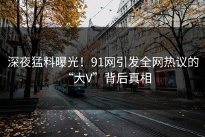 深夜猛料曝光！91网引发全网热议的“大V”背后真相