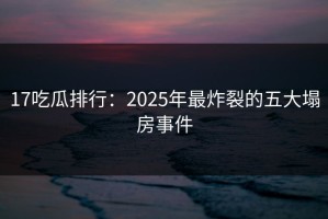 17吃瓜排行：2025年最炸裂的五大塌房事件