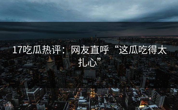 17吃瓜热评：网友直呼“这瓜吃得太扎心”