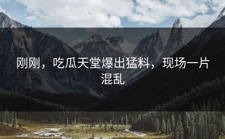 刚刚，吃瓜天堂爆出猛料，现场一片混乱