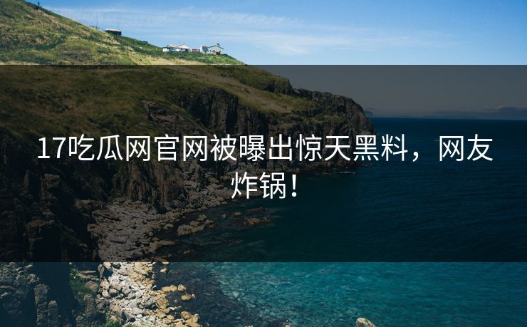 17吃瓜网官网被曝出惊天黑料，网友炸锅！