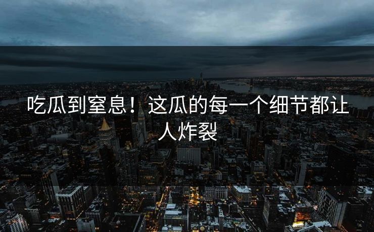 吃瓜到窒息！这瓜的每一个细节都让人炸裂