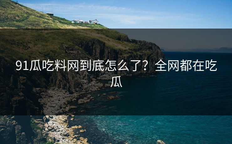 91瓜吃料网到底怎么了？全网都在吃瓜