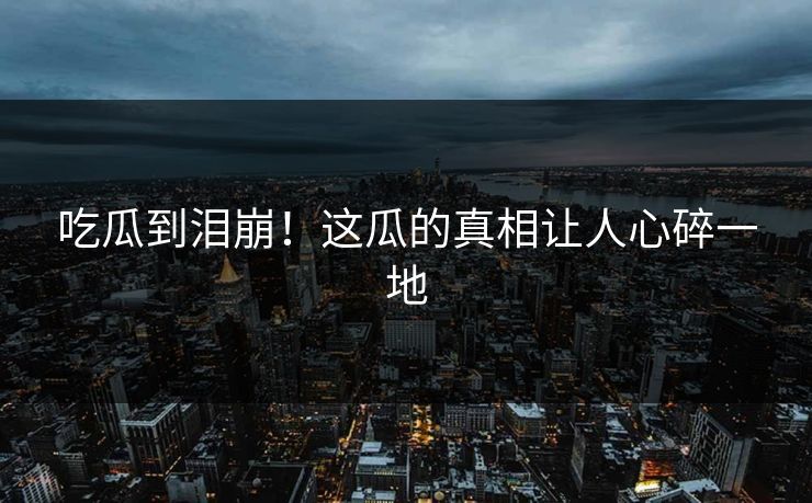 吃瓜到泪崩！这瓜的真相让人心碎一地