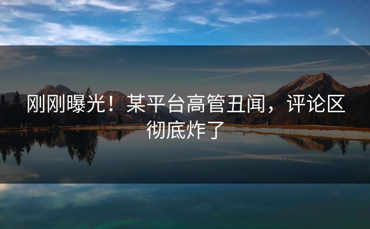 刚刚曝光！某平台高管丑闻，评论区彻底炸了