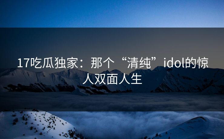 17吃瓜独家：那个“清纯”idol的惊人双面人生