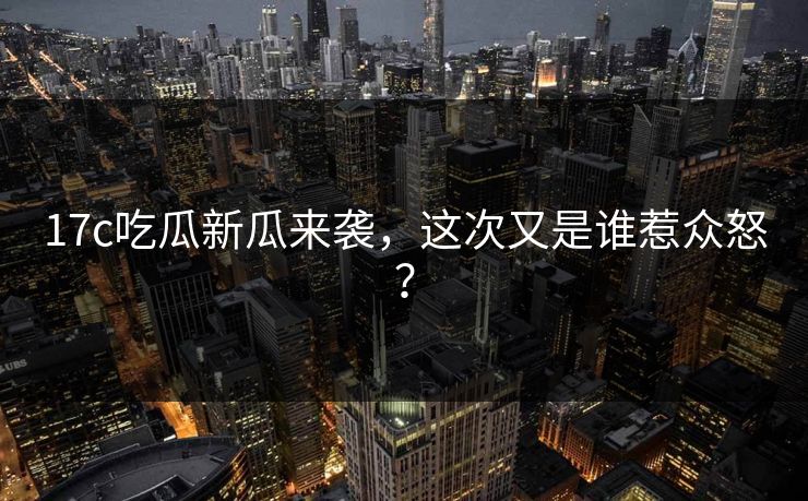17c吃瓜新瓜来袭，这次又是谁惹众怒？