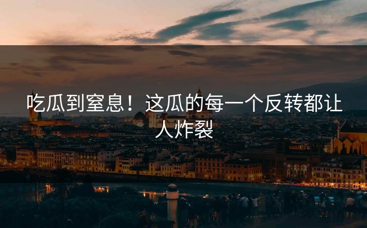 吃瓜到窒息！这瓜的每一个反转都让人炸裂