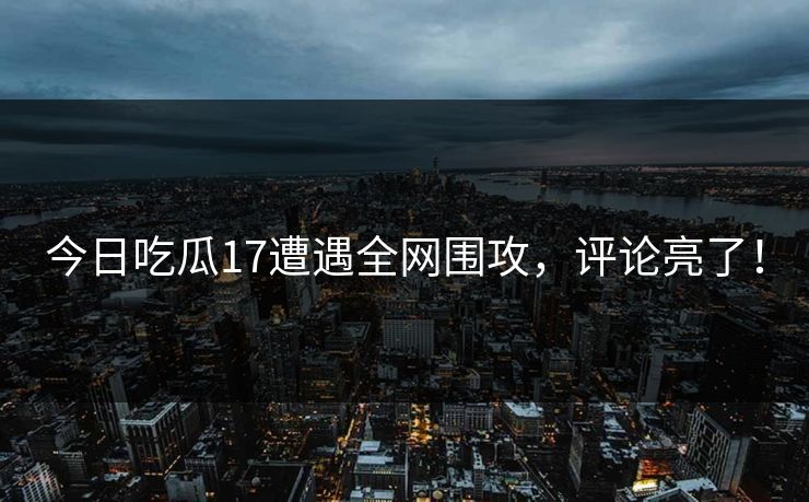 今日吃瓜17遭遇全网围攻，评论亮了！