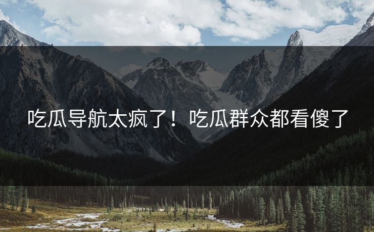 吃瓜导航太疯了！吃瓜群众都看傻了
