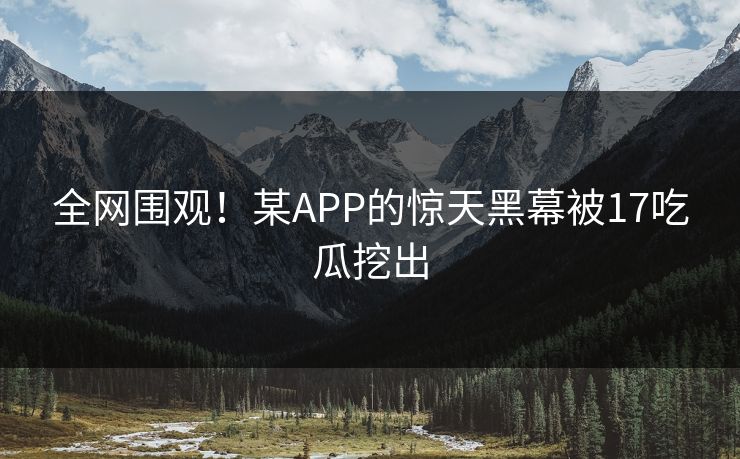 全网围观！某APP的惊天黑幕被17吃瓜挖出