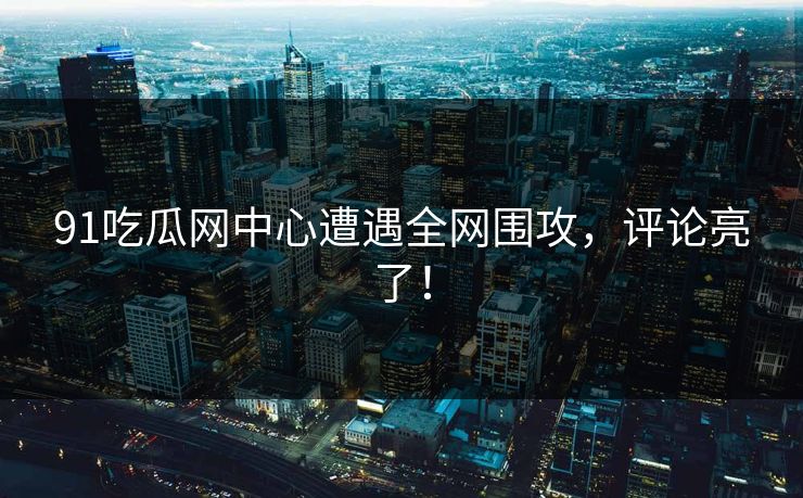 91吃瓜网中心遭遇全网围攻，评论亮了！