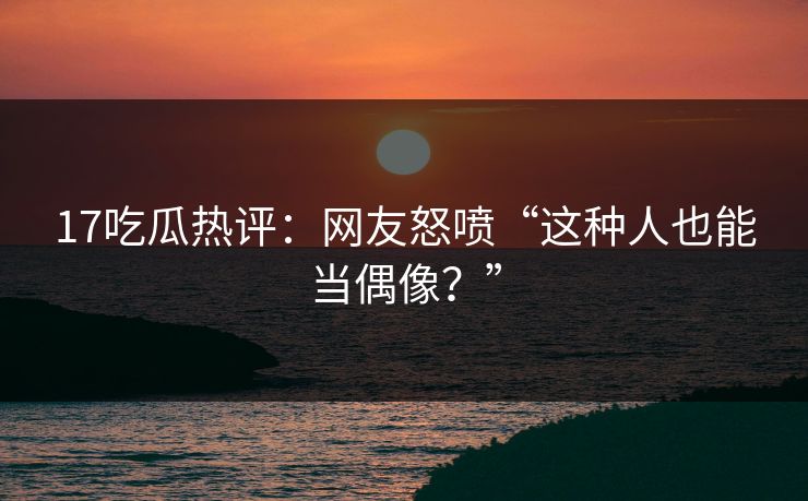 17吃瓜热评：网友怒喷“这种人也能当偶像？”