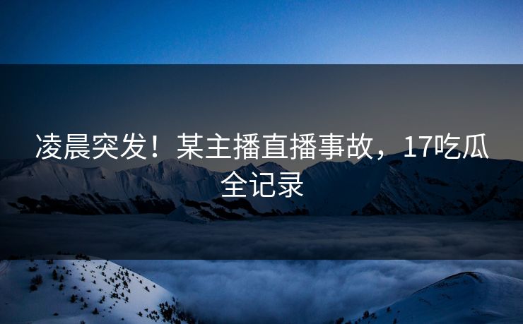 凌晨突发！某主播直播事故，17吃瓜全记录