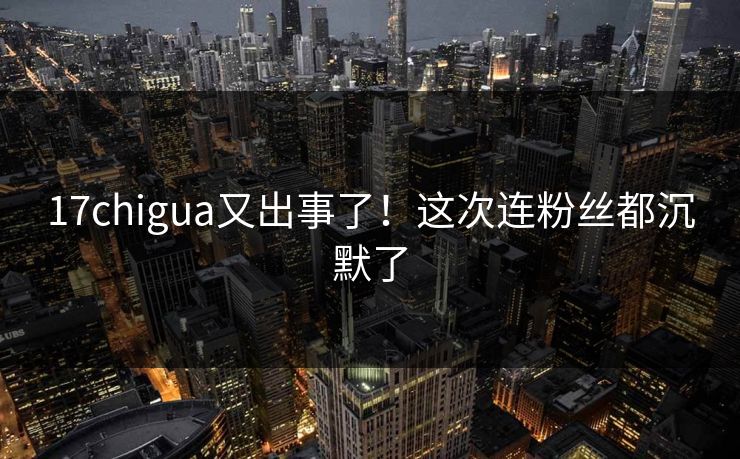 17chigua又出事了！这次连粉丝都沉默了
