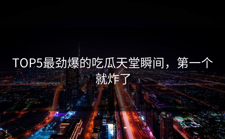 TOP5最劲爆的吃瓜天堂瞬间，第一个就炸了