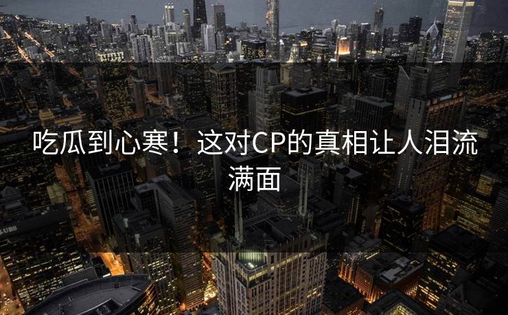 吃瓜到心寒！这对CP的真相让人泪流满面