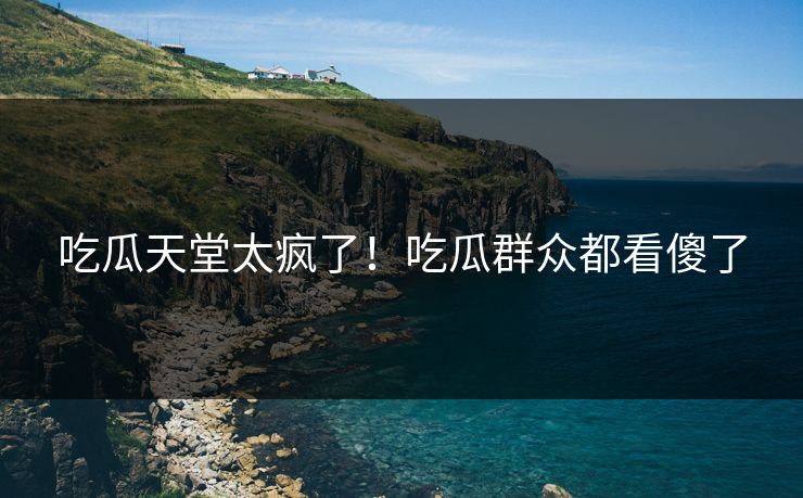 吃瓜天堂太疯了！吃瓜群众都看傻了