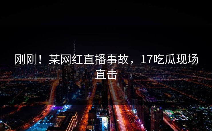 刚刚！某网红直播事故，17吃瓜现场直击