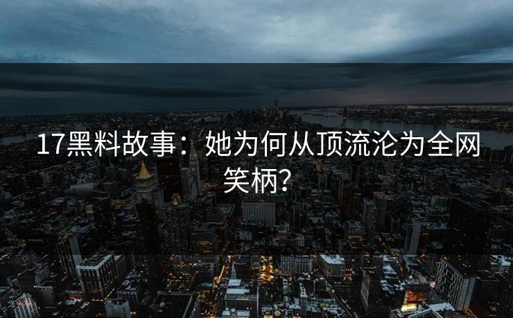 17黑料故事：她为何从顶流沦为全网笑柄？