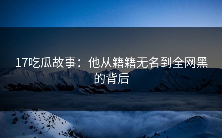 17吃瓜故事：他从籍籍无名到全网黑的背后