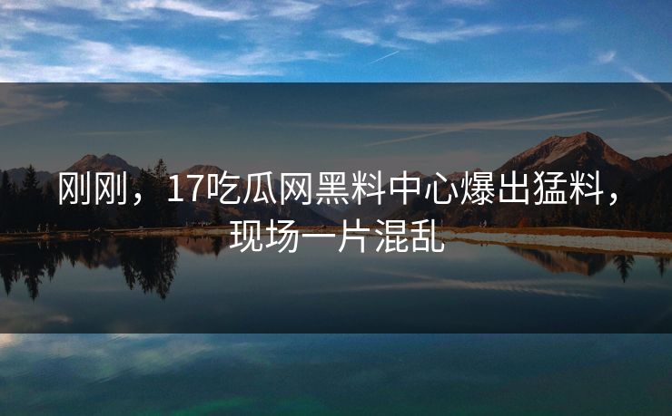 刚刚，17吃瓜网黑料中心爆出猛料，现场一片混乱